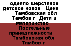 одеяло шерстяное детское новое › Цена ­ 600 - Тамбовская обл., Тамбов г. Дети и материнство » Постельные принадлежности   . Тамбовская обл.,Тамбов г.